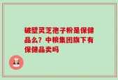 破壁灵芝孢子粉是保健品么？中粮集团旗下有保健品卖吗