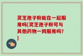 灵芝孢子粉能在一起服用吗(灵芝孢子粉可与其他药物一同服用吗？)