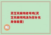灵芝天麻炖老母鸡(灵芝天麻炖鸡汤为你补充身体能量)