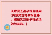 天意灵芝孢子粉直播间(天意灵芝孢子粉直播，探秘灵芝孢子粉的功效与禁忌。)