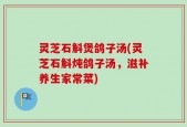 灵芝石斛煲鸽子汤(灵芝石斛炖鸽子汤，滋补养生家常菜)
