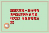 酒跟灵芝能一起吃吗有毒吗(能否同时食用酒和灵芝？潜在危害需注意)