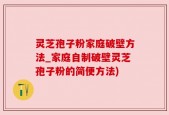 灵芝孢子粉家庭破壁方法_家庭自制破壁灵芝孢子粉的简便方法)