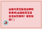 山楂与灵芝能泡水喝吗有毒吗(山楂和灵芝适合泡水饮用吗？毒性如何？)