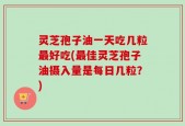 灵芝孢子油一天吃几粒最好吃(最佳灵芝孢子油摄入量是每日几粒？)