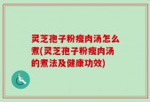 灵芝孢子粉瘦肉汤怎么煮(灵芝孢子粉瘦肉汤的煮法及健康功效)