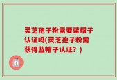 灵芝孢子粉需要蓝帽子认证吗(灵芝孢子粉需获得蓝帽子认证？)