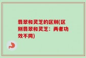 翡翠和灵芝的区别(区别翡翠和灵芝：两者功效不同)