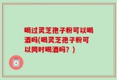 喝过灵芝孢子粉可以喝酒吗(喝灵芝孢子粉可以同时喝酒吗？)