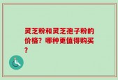 灵芝粉和灵芝孢子粉的价格？哪种更值得购买？