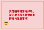 灵芝孢子粉常吃好不_灵芝孢子粉长期食用的好处与注意事项)