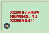 灵芝茶配什么水果好喝(搭配哪些水果，可让灵芝茶更加美味？)