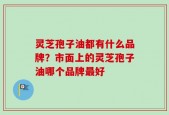 灵芝孢子油都有什么品牌？市面上的灵芝孢子油哪个品牌最好