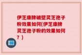 伊芝康牌破壁灵芝孢子粉效果如何(伊芝康牌灵芝孢子粉的效果如何？)
