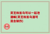 灵芝和首乌可以一起泡酒嘛(灵芝和首乌酒可混合制作)