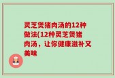 灵芝煲猪肉汤的12种做法(12种灵芝煲猪肉汤，让你健康滋补又美味