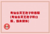 寿仙谷灵芝孢子粉吞服(寿仙谷灵芝孢子粉口服，强身健体)