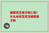 破壁灵芝孢子粉仁和？什么叫双芝灵芝破壁孢子粉