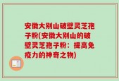 安徽大别山破壁灵芝孢子粉(安徽大别山的破壁灵芝孢子粉：提高免疫力的神奇之物)