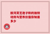 胶河灵芝孢子粉的独特功效与营养价值你知道多少