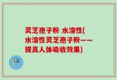 灵芝孢子粉 水溶性(水溶性灵芝孢子粉——提高人体吸收效果)