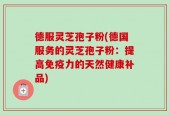 德服灵芝孢子粉(德国服务的灵芝孢子粉：提高免疫力的天然健康补品)