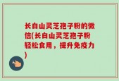 长白山灵芝孢子粉的微信(长白山灵芝孢子粉轻松食用，提升免疫力)