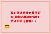 孕妇煲汤用什么灵芝好吃(如何选择适合孕妇煲汤的灵芝种类？)