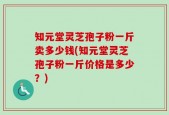 知元堂灵芝孢子粉一斤卖多少钱(知元堂灵芝孢子粉一斤价格是多少？)