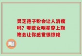 灵芝孢子粉会让人消瘦吗？哪些女明星穿上旗袍会让你感觉很惊艳