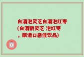 白酒泡灵芝白酒泡红枣(白酒戳灵芝 泡红枣，酿造口感佳饮品)