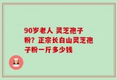 90岁老人 灵芝孢子粉？正宗长白山灵芝孢子粉一斤多少钱