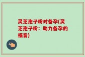 灵芝孢子粉对备孕(灵芝孢子粉：助力备孕的福音)