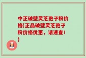 中正破壁灵芝孢子粉价格(正品破壁灵芝孢子粉价格优惠，请速查！)