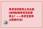 养灵芝的营养土怎么配(如何配制养灵芝的营养土？——养灵芝营养土配制方法)