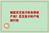 破壁灵芝孢子粉有哪些产地？灵芝孢子粉产地排行榜