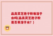 品高灵芝孢子粉难溶于水吗(品高灵芝孢子粉是否易溶于水？)