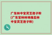 广东林中宝灵芝孢子粉(广东宝林林场推出林中宝灵芝孢子粉)