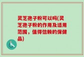 灵芝孢子粉可以吗(灵芝孢子粉的作用及适用范围，值得信赖的保健品)