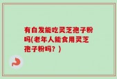 有白发能吃灵芝孢子粉吗(老年人能食用灵芝孢子粉吗？)