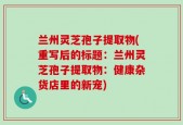 兰州灵芝孢子提取物(重写后的标题：兰州灵芝孢子提取物：健康杂货店里的新宠)