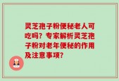 灵芝孢子粉便秘老人可吃吗？专家解析灵芝孢子粉对老年便秘的作用及注意事项？