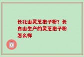 长北山灵芝孢子粉？长白山生产的灵芝孢子粉怎么样