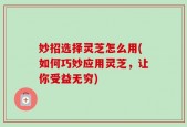 妙招选择灵芝怎么用(如何巧妙应用灵芝，让你受益无穷)