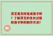 灵芝是怎样变成孢子粉？了解灵芝的生长过程和孢子粉的制作方法？