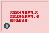 灵芝煮水加孢子粉_灵芝煮水搭配孢子粉，健康养生新选择)