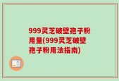 999灵芝破壁孢子粉用量(999灵芝破壁孢子粉用法指南)