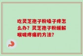 吃灵芝孢子粉嗓子疼怎么办？灵芝孢子粉缓解喉咙疼痛的方法？