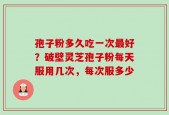 孢子粉多久吃一次最好？破壁灵芝孢子粉每天服用几次，每次服多少
