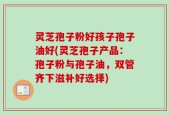 灵芝孢子粉好孩子孢子油好(灵芝孢子产品：孢子粉与孢子油，双管齐下滋补好选择)